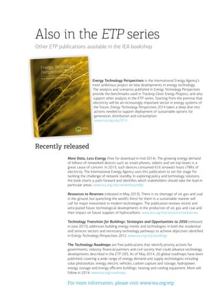 Recently released
More Data, Less Energy (free for download in mid 2014). The growing energy demand
of billions of networked devices such as smart phones, tablets and set-top boxes is a
great cause of concern. In 2013, such devices consumed 616 terawatt hours (TWh) of
electricity. The International Energy Agency uses this publication to set the stage for
tackling the challenge of network standby. In exploring policy and technology solutions,
the book charts a path forward and identifies which stakeholders should take the lead in
particular areas. www.iea.org/etp/networkstandby
Resources to Reserves (released in May 2013). There is no shortage of oil, gas and coal
in the ground, but quenching the world’s thirst for them in a sustainable manner will
call for major investment in modern technologies. The publication reviews recent and
anticipated future technological developments in the production of oil, gas and coal and
their impact on future supplies of hydrocarbons. www.iea.org/etp/resourcestoreserves
Technology Transition for Buildings: Strategies and Opportunities to 2050 (released
in June 2013) addresses building energy trends and technologies in both the residential
and services sectors and necessary technology pathways to achieve objectives identified
in Energy Technology Perspectives 2012. www.iea.org/etp/buildings
The Technology Roadmaps are free publications that identify priority actions for
governments, industry, financial partners and civil society that could advance technology
developments described in the ETP 2DS. As of May 2014, 20 global roadmaps have been
published, covering a wide range of energy demand and supply technologies including
solar photovoltaic energy, electric vehicles, carbon capture and storage, hydropower,
energy storage and energy efficient buildings: heating and cooling equipment. More will
follow in 2014. www.iea.org/roadmaps
For more information, please visit www.iea.org/etp
Energy Technology Perspectives is the International Energy Agency’s
most ambitious project on new developments in energy technology.
The analysis and scenarios published in Energy Technology Perspectives
provide the benchmarks used in Tracking Clean Energy Progress, and also
support other analysis in the ETP series. Starting from the premise that
electricity will be an increasingly important vector in energy systems of
the future, Energy Technology Perspectives 2014 takes a deep dive into
actions needed to support deployment of sustainable options for
generation, distribution and consumption.
www.iea.org/etp2014
Also in the ETP series
Other ETP publications available in the IEA bookshop
 