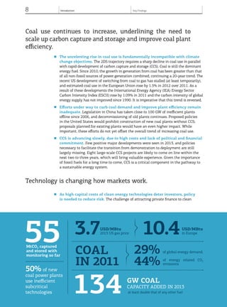 8 Introduction
© OECD/IEA, 2013.
Coal use continues to increase, underlining the need to
scale up carbon capture and storage and improve coal plant
efficiency.
■	 The unrelenting rise in coal use is fundamentally incompatible with climate
change objectives. The 2DS trajectory requires a sharp decline in coal use in parallel
with rapid development of carbon capture and storage (CCS). Coal is still the dominant
energy fuel. Since 2010, the growth in generation from coal has been greater than that
of all non-fossil sources of power generation combined, continuing a 20-year trend. The
recent US development of switching from coal to gas has stalled (at least temporarily),
and estimated coal use in the European Union rose by 1.5% in 2012 over 2011. As a
result of these developments the International Energy Agency (IEA) Energy Sector
Carbon Intensity Index (ESCII) rose by 1.09% in 2011 and the carbon intensity of global
energy supply has not improved since 1990. It is imperative that this trend is reversed.
■	 Efforts under way to curb coal demand and improve plant efficiency remain
inadequate. Legislation in China has taken close to 100 GW of inefficient plants
offline since 2006, and decommissioning of old plants continues. Proposed policies
in the United States would prohibit construction of new coal plants without CCS;
proposals planned for existing plants would have an even higher impact. While
important, these efforts do not yet offset the overall trend of increasing coal use.
■	 CCS is advancing slowly, due to high costs and lack of political and financial
commitment. Few positive major developments were seen in 2013, and policies
necessary to facilitate the transition from demonstration to deployment are still
largely missing. Eight large-scale CCS projects are likely to come on line within the
next two to three years, which will bring valuable experience. Given the importance
of fossil fuels for a long time to come, CCS is a critical component in the pathway to
a sustainable energy system.
Technology is changing how markets work.
■	 As high capital costs of clean energy technologies deter investors, policy
is needed to reduce risk. The challenge of attracting private finance to clean
© OECD/IEA, 2013.© OECD/IEA, 2013.
50% of new
coal power plants
use inefficient
subcritical
technologies
55MtCO2 captured
and stored with
monitoring so far
29% of global energy demand,
44% of energy related CO2
emissions
coal
in 2011
3.7USD/MBtu
2013 US gas price 10.4USD/MBtu
in Europe
Key Findings
134 GW coal
capacity added in 2013
at least double that of any other fuel
 