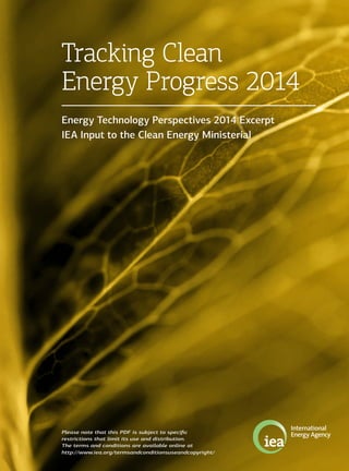 Tracking Clean
Energy Progress 2014
Energy Technology Perspectives 2014 Excerpt
IEA Input to the Clean Energy Ministerial
Please note that this PDF is subject to specific
restrictions that limit its use and distribution.
The terms and conditions are available online at
http://www.iea.org/termsandconditionsuseandcopyright/
 