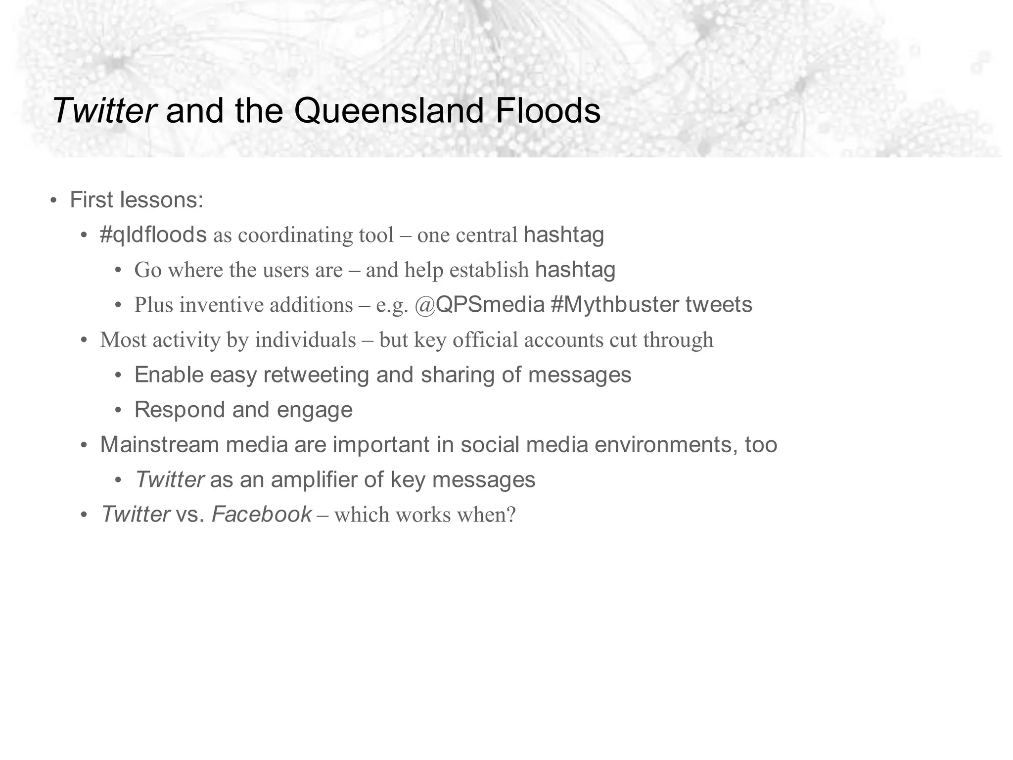 Twitter and the Queensland FloodsFirst lessons:#qldfloods as coordinating tool – one central hashtagGo where the users are – and help establish hashtagPlus inventive additions – e.g. @QPSmedia #Mythbuster tweetsMost activity by individuals – but key official accounts cut throughEnable easy retweeting and sharing of messagesRespond and engageMainstream media are important in social media environments, tooTwitter as an amplifier of key messagesTwitter vs. Facebook – which works when?