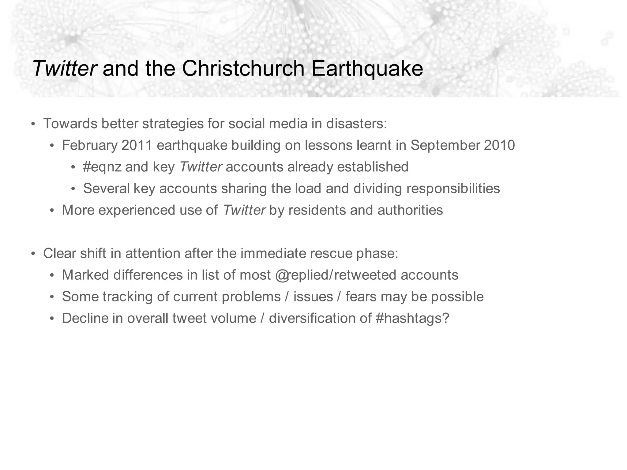 Twitter and the Christchurch EarthquakeTowards better strategies for social media in disasters:February 2011 earthquake building on lessons learnt in September 2010#eqnz and key Twitter accounts already establishedSeveral key accounts sharing the load and dividing responsibilitiesMore experienced use of Twitter by residents and authoritiesClear shift in attention after the immediate rescue phase:Marked differences in list of most @replied/retweeted accountsSome tracking of current problems / issues / fears may be possibleDecline in overall tweet volume / diversification of #hashtags?