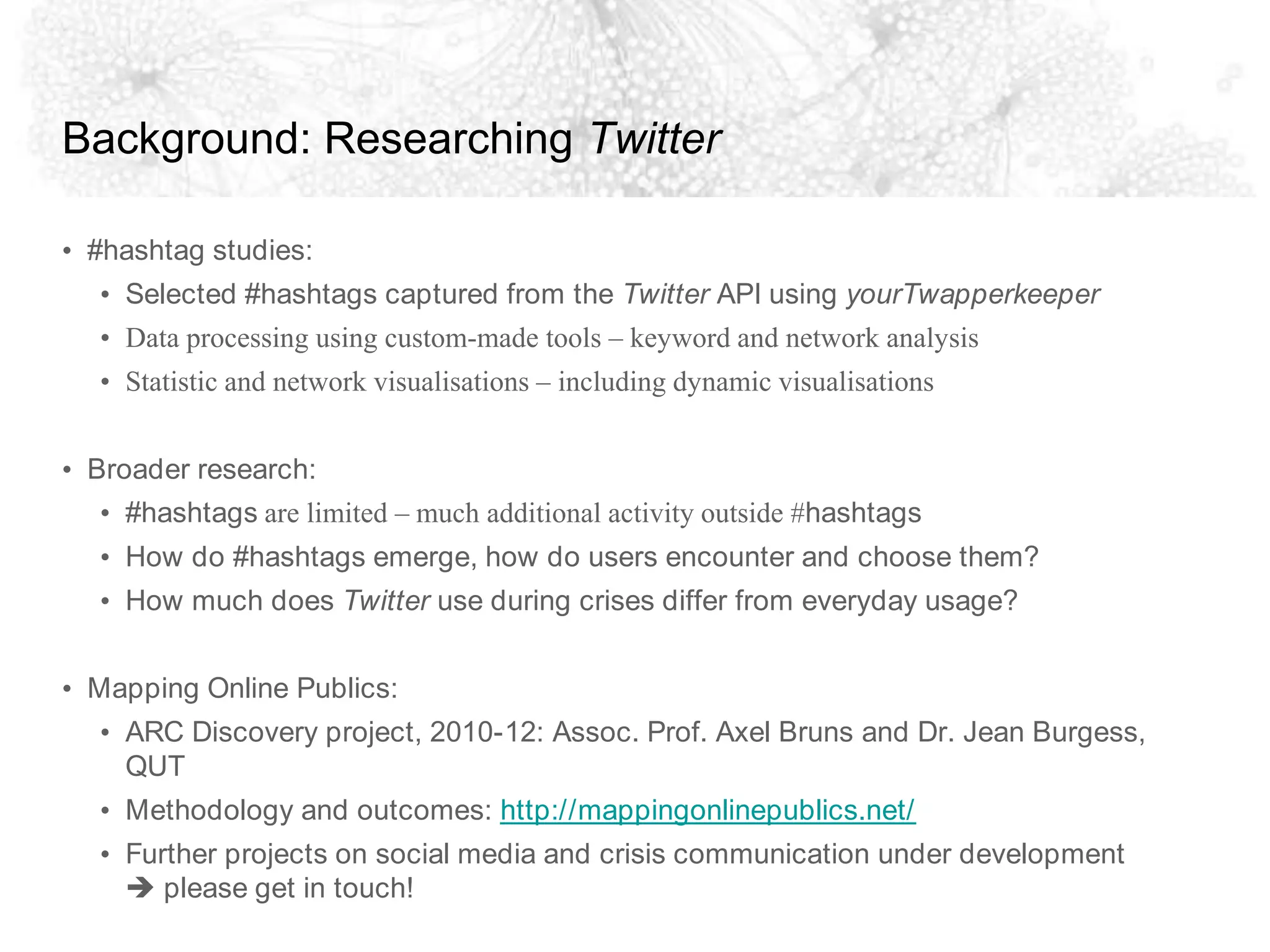 Background: Researching Twitter#hashtag studies:Selected #hashtags captured from the Twitter API using yourTwapperkeeperData processing using custom-made tools – keyword and network analysisStatistic and network visualisations – including dynamic visualisationsBroader research:#hashtags are limited – much additional activity outside #hashtagsHow do #hashtags emerge, how do users encounter and choose them?How much does Twitter use during crises differ from everyday usage?Mapping Online Publics:ARC Discovery project, 2010-12: Assoc. Prof. Axel Bruns and Dr. Jean Burgess, QUTMethodology and outcomes: http://mappingonlinepublics.net/Further projects on social media and crisis communication under development please get in touch!