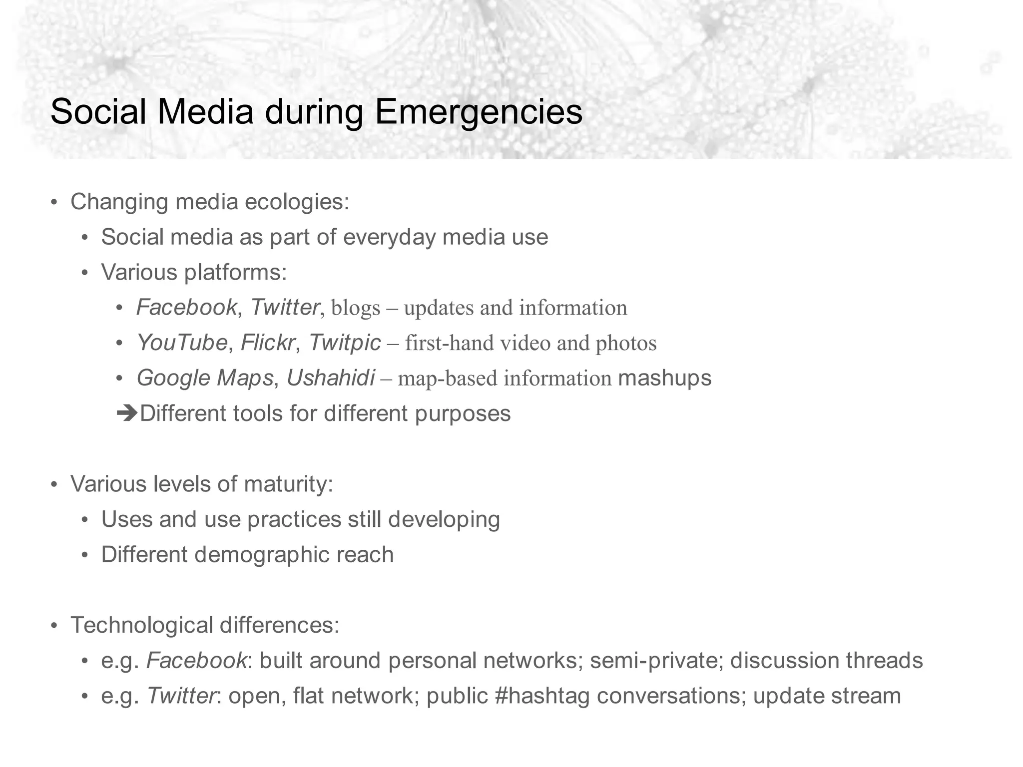Social Media during EmergenciesChanging media ecologies:Social media as part of everyday media useVarious platforms:Facebook, Twitter, blogs – updates and informationYouTube, Flickr, Twitpic – first-hand video and photosGoogle Maps, Ushahidi – map-based information mashupsDifferent tools for different purposesVarious levels of maturity:Uses and use practices still developingDifferent demographic reachTechnological differences:e.g. Facebook: built around personal networks; semi-private; discussion threadse.g. Twitter: open, flat network; public #hashtag conversations; update stream