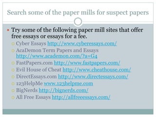 Search some of the paper mills for suspect papers

 Try some of the following paper mill sites that offer
 free essays or essays for a fee.
  Cyber Essays http://www.cyberessays.com/
  AcaDemon Term Papers and Essays
   http://www.academon.com/?a=G4
  FastPapers.com http://www.fastpapers.com/
  Evil House of Cheat http://www.cheathouse.com/
  DirectEssays.com http://www.directessays.com/
  123HelpMe www.123helpme.com
  BigNerds http://bignerds.com/
  All Free Essays http://allfreeessays.com/
 