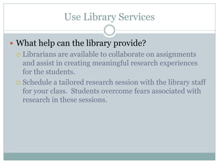 Use Library Services

 What help can the library provide?
   Librarians are available to collaborate on assignments
    and assist in creating meaningful research experiences
    for the students.
   Schedule a tailored research session with the library staff
    for your class. Students overcome fears associated with
    research in these sessions.
 