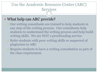 Use the Academic Resource Center (ARC)
                    Services

 What help can ARC provide?
   Our writing consultants are trained to help students in
    any step of the writing process. Our consultants help
    students to understand the writing process and help build
    writing skills. We are NOT a proofreading service.
   Refer students with poor writing skills or suspected of
    plagiarism to ARC
   Require students to have a writing consultation as part of
    the class requirement.
 