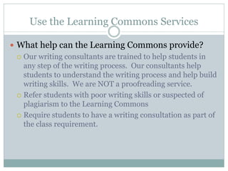 Use the Learning Commons Services

 What help can the Learning Commons provide?
   Our writing consultants are trained to help students in
    any step of the writing process. Our consultants help
    students to understand the writing process and help build
    writing skills. We are NOT a proofreading service.
   Refer students with poor writing skills or suspected of
    plagiarism to the Learning Commons
   Require students to have a writing consultation as part of
    the class requirement.
 
