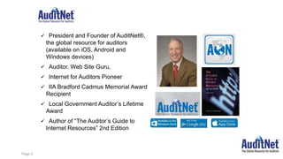 About Jim Kaplan, CIA, CFE
 President and Founder of AuditNet®,
the global resource for auditors
(available on iOS, Android and
Windows devices)
 Auditor, Web Site Guru,
 Internet for Auditors Pioneer
 IIA Bradford Cadmus Memorial Award
Recipient
 Local Government Auditor’s Lifetime
Award
 Author of “The Auditor’s Guide to
Internet Resources” 2nd Edition
Page 2
 