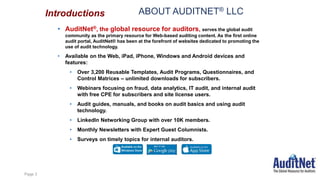 ABOUT AUDITNET® LLC
• AuditNet®, the global resource for auditors, serves the global audit
community as the primary resource for Web-based auditing content. As the first online
audit portal, AuditNet® has been at the forefront of websites dedicated to promoting the
use of audit technology.
• Available on the Web, iPad, iPhone, Windows and Android devices and
features:
• Over 3,200 Reusable Templates, Audit Programs, Questionnaires, and
Control Matrices – unlimited downloads for subscribers.
• Webinars focusing on fraud, data analytics, IT audit, and internal audit
with free CPE for subscribers and site license users.
• Audit guides, manuals, and books on audit basics and using audit
technology.
• LinkedIn Networking Group with over 10K members.
• Monthly Newsletters with Expert Guest Columnists.
• Surveys on timely topics for internal auditors.
Introductions
Page 3
 