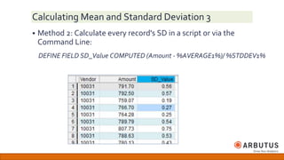 Calculating Mean and Standard Deviation 3
 Method 2: Calculate every record's SD in a script or via the
Command Line:
DEFINE FIELD SD_Value COMPUTED (Amount - %AVERAGE1%)/ %STDDEV1%
 