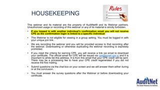 HOUSEKEEPING
This webinar and its material are the property of AuditNet® and its Webinar partners.
Unauthorized usage or recording of this webinar or any of its material is strictly forbidden.
• If you logged in with another individual’s confirmation email you will not receive
CPE as the confirmation login is linked to a specific individual
• This Webinar is not eligible for viewing in a group setting. You must be logged in with
your unique join link.
• We are recording the webinar and you will be provided access to that recording after
the webinar. Downloading or otherwise duplicating the webinar recording is expressly
prohibited.
• If you meet the criteria for earning CPE, you will receive a link via email to download
your certificate. The official email for CPE will be issued via cpe@email.cpe.io and it is
important to white list this address. It is from this email that your CPE credit will be sent.
There may be a processing fee to have your CPE credit regenerated if you did not
receive the first mailing.
• Submit questions via the chat box on your screen and we will answer them either during
or at the conclusion.
• You must answer the survey questions after the Webinar or before downloading your
certificate.
 