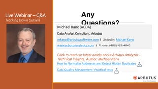 How to Normalize Addresses and Detect Hidden Duplicates
Any
Questions?
Live Webinar – Q&A
Tracking Down Outliers
Data Quality Management- Practical tests
Michael Kano (ACDA)
Data Analyst Consultant, Arbutus
mkano@arbutussoftware.com I Linkedin: Michael Kano
www.arbutusanalytics.com I Phone: (408) 887-4843
Click to read our latest article about Arbutus Analyzer -
Technical Insights. Author: Michael Kano
 