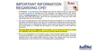 IMPORTANT INFORMATION
REGARDING CPE!
• ATTENDEES - If you attend the entire Webinar and meet the criteria for CPE you will receive
an email with the link to download your CPE certificate. The official email for CPE will be
issued via cpe@email.cpe.io and it is important to white list this address. It is from this email
that your CPE credit will be sent. There may be a processing fee to have your CPE credit
regenerated after the initial distribution.
• We cannot manually generate a CPE certificate as these are handled by our 3rd party provider.
We highly recommend that you work with your IT department to identify and correct any email
delivery issues prior to attending the Webinar. Issues would include blocks or spam filters in
your email system or a firewall that will redirect or not allow delivery of this email from
Gensend.io
• You must opt-in for our mailing list. If you indicate, you do not want to receive our emails
your registration will be cancelled, and you will not be able to attend the Webinar.
• We are not responsible for any connection, audio or other computer related issues. You must
have pop-ups enabled on you computer otherwise you will not be able to answer the polling
questions which occur approximately every 20 minutes. We suggest that if you have any
pressing issues to see to that you do so immediately after a polling question.
 