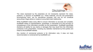 The views expressed by the presenters do not necessarily represent the views,
positions, or opinions of AuditNet® LLC. These materials, and the oral presentation
accompanying them, are for educational purposes only and do not constitute
accounting or legal advice or create an accountant-client relationship.
While AuditNet® makes every effort to ensure information is accurate and complete,
AuditNet® makes no representations, guarantees, or warranties as to the accuracy or
completeness of the information provided via this presentation. AuditNet® specifically
disclaims all liability for any claims or damages that may result from the information
contained in this presentation, including any websites maintained by third parties and
linked to the AuditNet® website.
Any mention of commercial products is for information only; it does not imply
recommendation or endorsement by AuditNet® LLC
 
