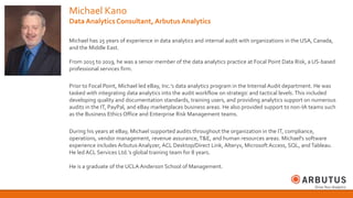 Michael Kano
Data Analytics Consultant, Arbutus Analytics
Michael has 25 years of experience in data analytics and internal audit with organizations in the USA, Canada,
and the Middle East.
From 2015 to 2019, he was a senior member of the data analytics practice at Focal Point Data Risk, a US-based
professional services firm.
Prior to Focal Point, Michael led eBay, Inc.’s data analytics program in the Internal Audit department. He was
tasked with integrating data analytics into the audit workflow on strategic and tactical levels. This included
developing quality and documentation standards, training users, and providing analytics support on numerous
audits in the IT, PayPal, and eBay marketplaces business areas. He also provided support to non-IA teams such
as the Business Ethics Office and Enterprise Risk Management teams.
During his years at eBay, Michael supported audits throughout the organization in the IT, compliance,
operations, vendor management, revenue assurance, T&E, and human resources areas. Michael's software
experience includes Arbutus Analyzer, ACL Desktop/Direct Link, Alteryx, Microsoft Access, SQL, andTableau.
He led ACL Services Ltd.’s global training team for 8 years.
He is a graduate of the UCLA Anderson School of Management.
 