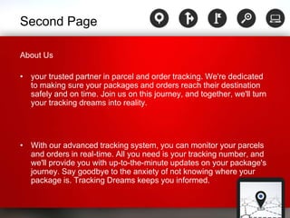 Second Page
About Us
• your trusted partner in parcel and order tracking. We're dedicated
to making sure your packages and orders reach their destination
safely and on time. Join us on this journey, and together, we'll turn
your tracking dreams into reality.
• With our advanced tracking system, you can monitor your parcels
and orders in real-time. All you need is your tracking number, and
we'll provide you with up-to-the-minute updates on your package's
journey. Say goodbye to the anxiety of not knowing where your
package is. Tracking Dreams keeps you informed.
 