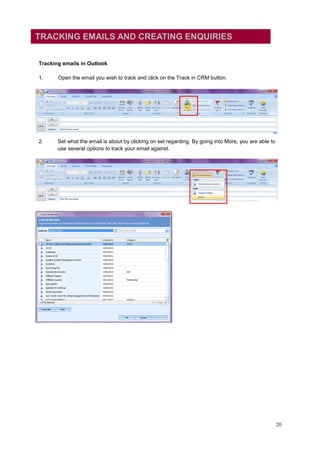TRACKING EMAILS AND CREATING ENQUIRIES


Tracking emails in Outlook

1.     Open the email you wish to track and click on the Track in CRM button.




2.     Set what the email is about by clicking on set regarding. By going into More, you are able to
       use several options to track your email against.




                                                                                                       20
 