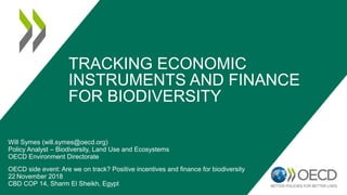 TRACKING ECONOMIC
INSTRUMENTS AND FINANCE
FOR BIODIVERSITY
Will Symes (will.symes@oecd.org)
Policy Analyst – Biodiversity, Land Use and Ecosystems
OECD Environment Directorate
OECD side event: Are we on track? Positive incentives and finance for biodiversity
22 November 2018
CBD COP 14, Sharm El Sheikh, Egypt
 