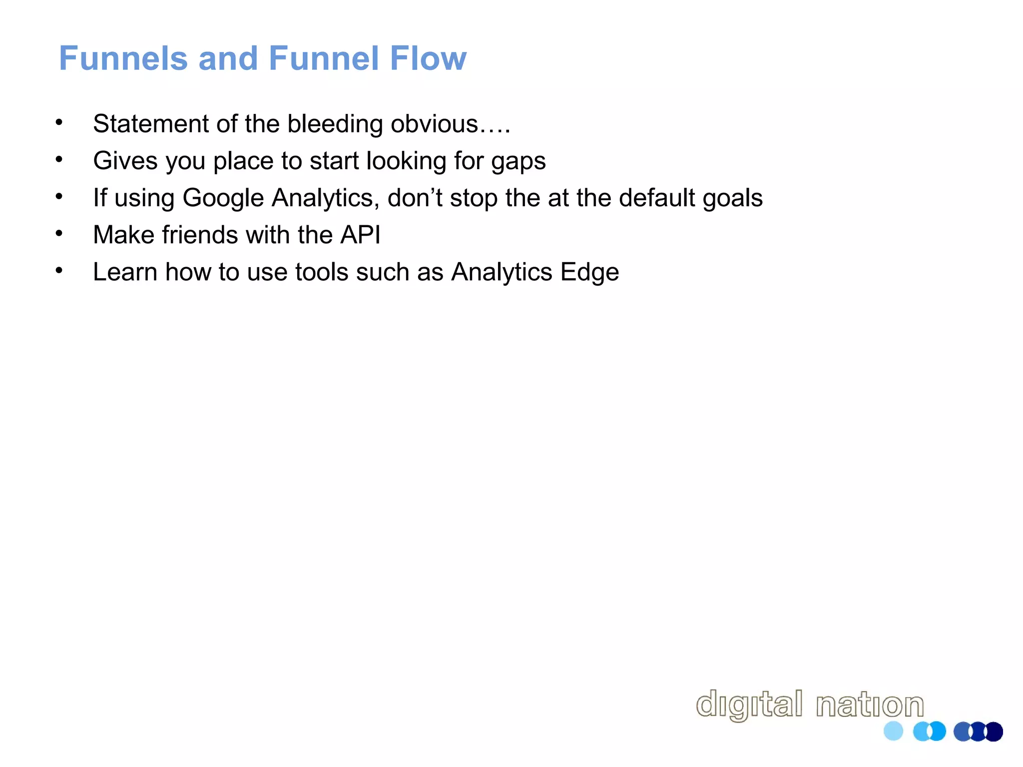 Funnels and Funnel Flow
• Statement of the bleeding obvious….
• Gives you place to start looking for gaps
• If using Google Analytics, don’t stop the at the default goals
• Make friends with the API
• Learn how to use tools such as Analytics Edge
 