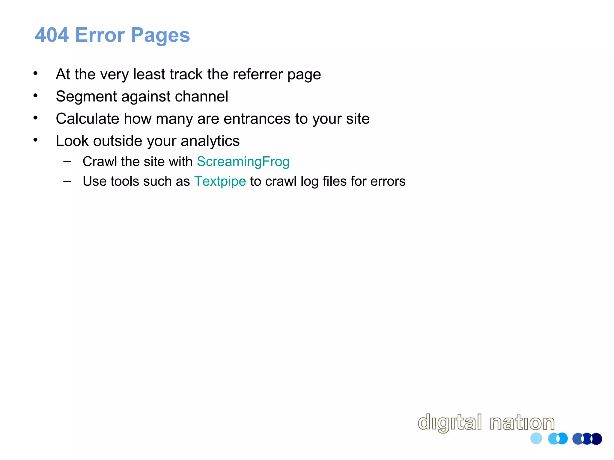 404 Error Pages
• At the very least track the referrer page
• Segment against channel
• Calculate how many are entrances to your site
• Look outside your analytics
– Crawl the site with ScreamingFrog
– Use tools such as Textpipe to crawl log files for errors
 
