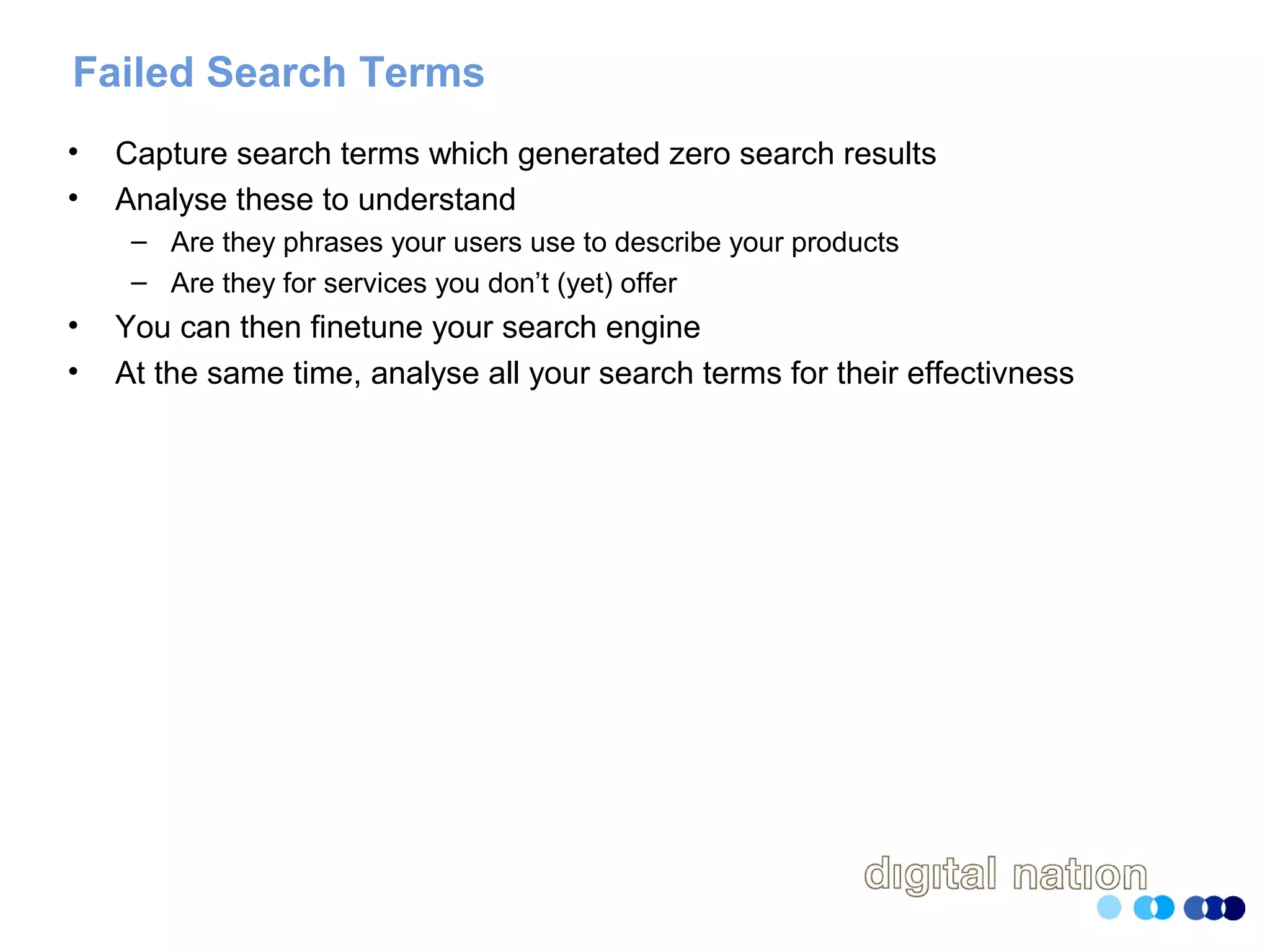 Failed Search Terms
• Capture search terms which generated zero search results
• Analyse these to understand
– Are they phrases your users use to describe your products
– Are they for services you don’t (yet) offer
• You can then finetune your search engine
• At the same time, analyse all your search terms for their effectivness
 