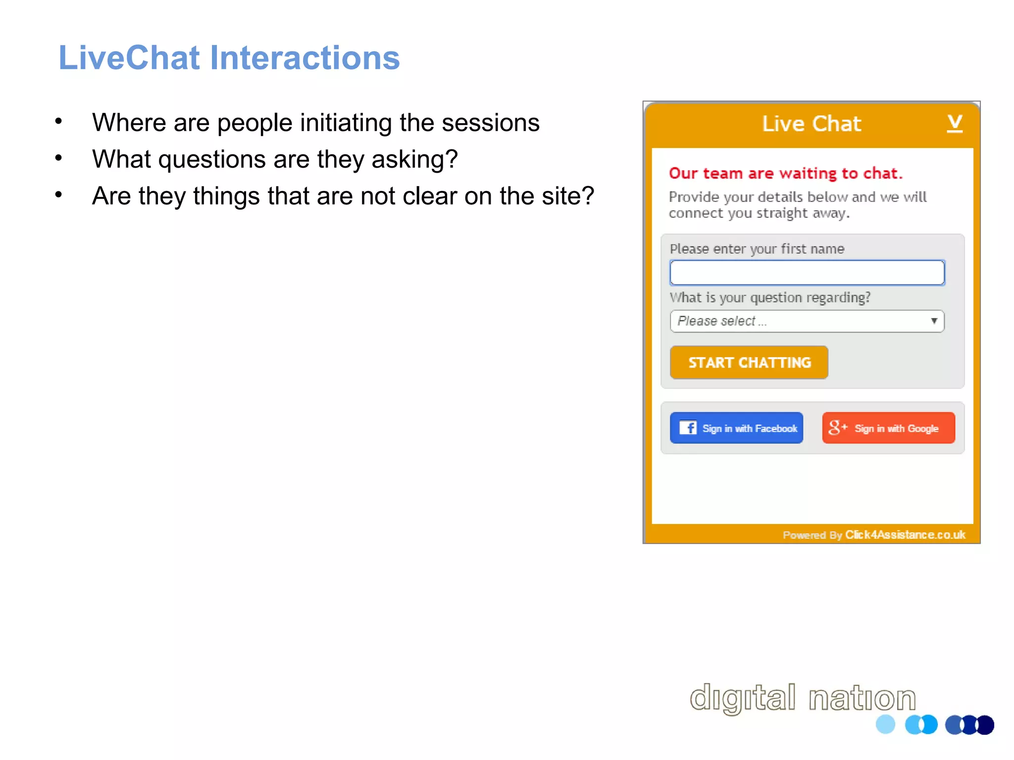 LiveChat Interactions
• Where are people initiating the sessions
• What questions are they asking?
• Are they things that are not clear on the site?
 
