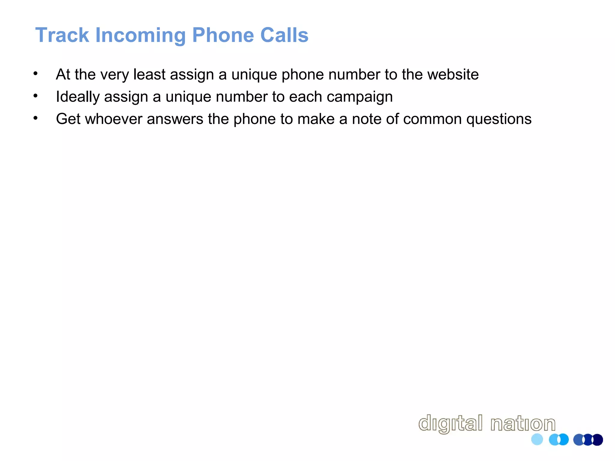 Track Incoming Phone Calls
• At the very least assign a unique phone number to the website
• Ideally assign a unique number to each campaign
• Get whoever answers the phone to make a note of common questions
 