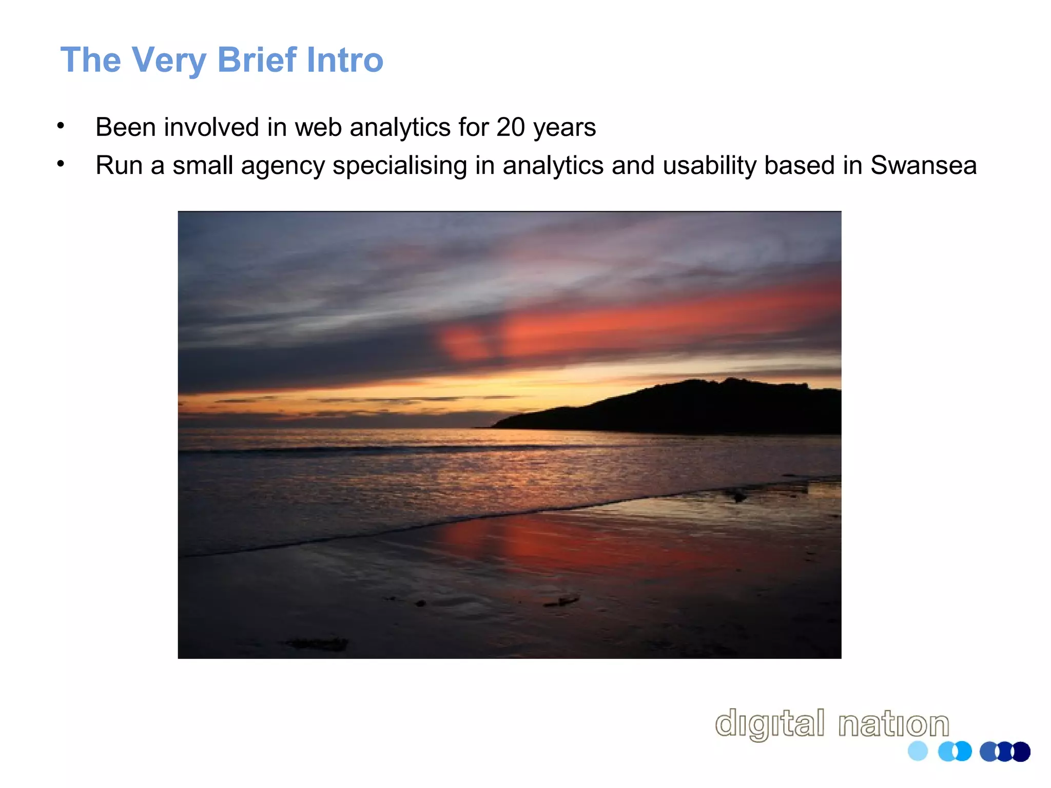 The Very Brief Intro
• Been involved in web analytics for 20 years
• Run a small agency specialising in analytics and usability based in Swansea
 