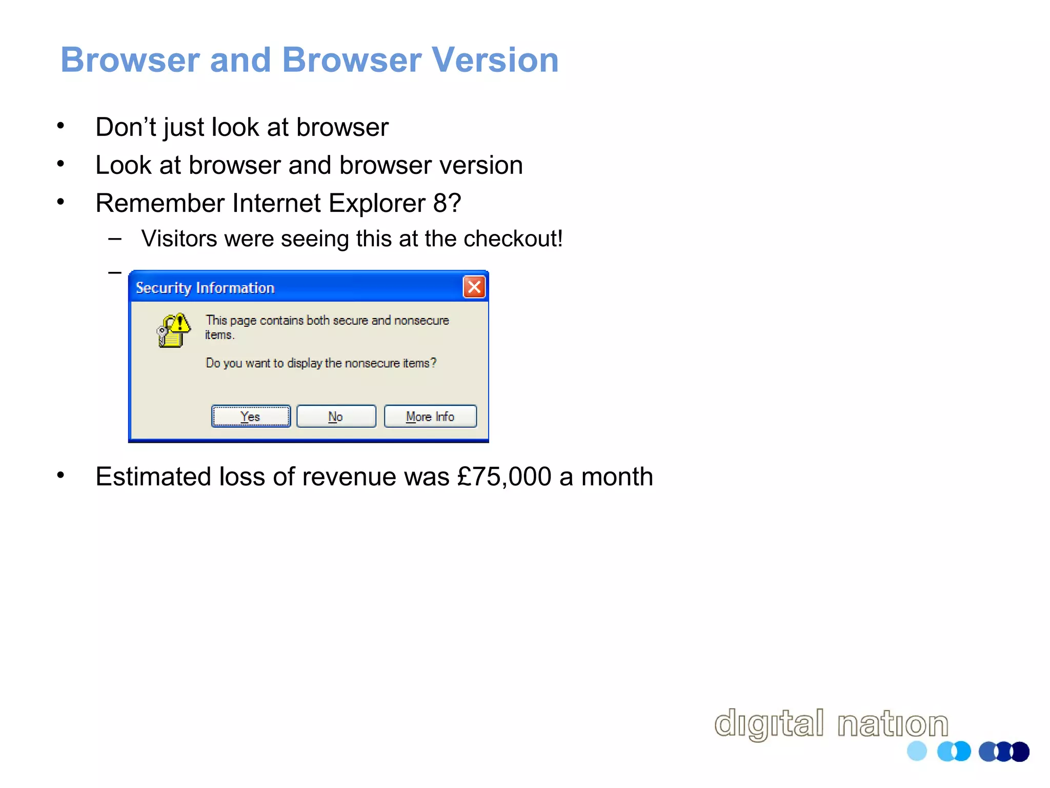 Browser and Browser Version
• Don’t just look at browser
• Look at browser and browser version
• Remember Internet Explorer 8?
– Visitors were seeing this at the checkout!
–
• Estimated loss of revenue was £75,000 a month
 