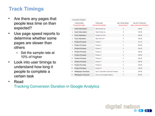 Track Timings
• Are there any pages that
people less time on than
expected?
• Use page speed reports to
determine whether some
pages are slower than
others
– Set the sample rate at
10% of higher
• Look into user timings to
understand how long it
people to complete a
certain task
• Read
Tracking Conversion Duration in Google Analytics
 
