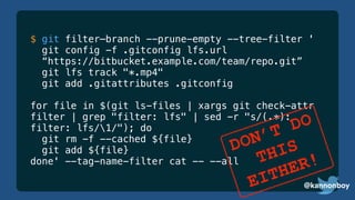 @kannonboy
$ git filter—branch --prune-empty --tree-filter '
git config -f .gitconfig lfs.url
“https://bitbucket.example.com/team/repo.git”
git lfs track "*.mp4"
git add .gitattributes .gitconfig
for file in $(git ls-files | xargs git check-attr
filter | grep "filter: lfs" | sed -r "s/(.*):
filter: lfs/1/"); do
git rm -f --cached ${file}
git add ${file}
done' --tag-name-filter cat -- --all
@kannonboy
DON’T DO
THIS
EITHER!
 