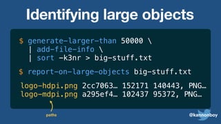 @kannonboy
$ generate-larger-than 50000 
| add-file-info 
| sort -k3nr
$ report-on-large-objects big-stuff.txt
logo-hdpi.png 2cc7063… 152171 140443, PNG…
logo-mdpi.png a295ef4… 102437 95372, PNG…
paths
> big-stuff.txt
Identifying large objects
 