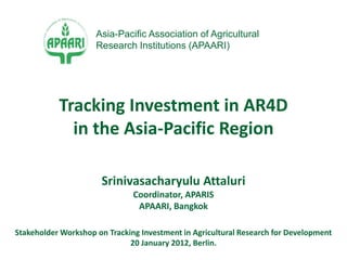 Srinivasacharyulu Attaluri
Coordinator, APARIS
APAARI, Bangkok
Stakeholder Workshop on Tracking Investment in Agricultural Research for Development
20 January 2012, Berlin.
Tracking Investment in AR4D
in the Asia-Pacific Region
Asia-Pacific Association of Agricultural
Research Institutions (APAARI)
 