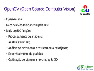 OpenCV (Open Source Computer Vision) 
• Open-source 
• Desenvolvido Inicialmente pela Intel 
• Mais de 500 funções 
• Processamento de imagens; 
• Análise estrutural; 
• Análise de movimento e rastreamento de objetos; 
• Reconhecimento de padrões 
• Calibração de câmera e reconstrução 3D 
 