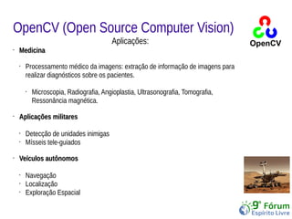 OpenCV (Open Source Computer Vision) 
Aplicações: 
• MMeeddiicciinnaa 
• Processamento médico da imagens: extração de informação de imagens para 
realizar diagnósticos sobre os pacientes. 
• Microscopia, Radiografia, Angioplastia, Ultrasonografia, Tomografia, 
Ressonância magnética. 
• AApplliiccaaççõõeess mmiilliittaarreess 
• Detecção de unidades inimigas 
• Mísseis tele-guiados 
• VVeeííccuullooss aauuttôônnoommooss 
• Navegação 
• Localização 
• Exploração Espacial 
 