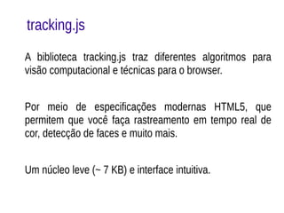 tracking.js 
A biblioteca tracking.js traz diferentes algoritmos para 
visão computacional e técnicas para o browser. 
Por meio de especificações modernas HTML5, que 
permitem que você faça rastreamento em tempo real de 
cor, detecção de faces e muito mais. 
Um núcleo leve (~ 7 KB) e interface intuitiva. 
 