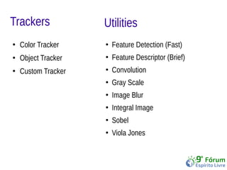 Trackers 
● Color Tracker 
● Object Tracker 
● Custom Tracker 
Utilities 
● Feature Detection (Fast) 
● Feature Descriptor (Brief) 
● Convolution 
● Gray Scale 
● Image Blur 
● Integral Image 
● Sobel 
● Viola Jones 
 