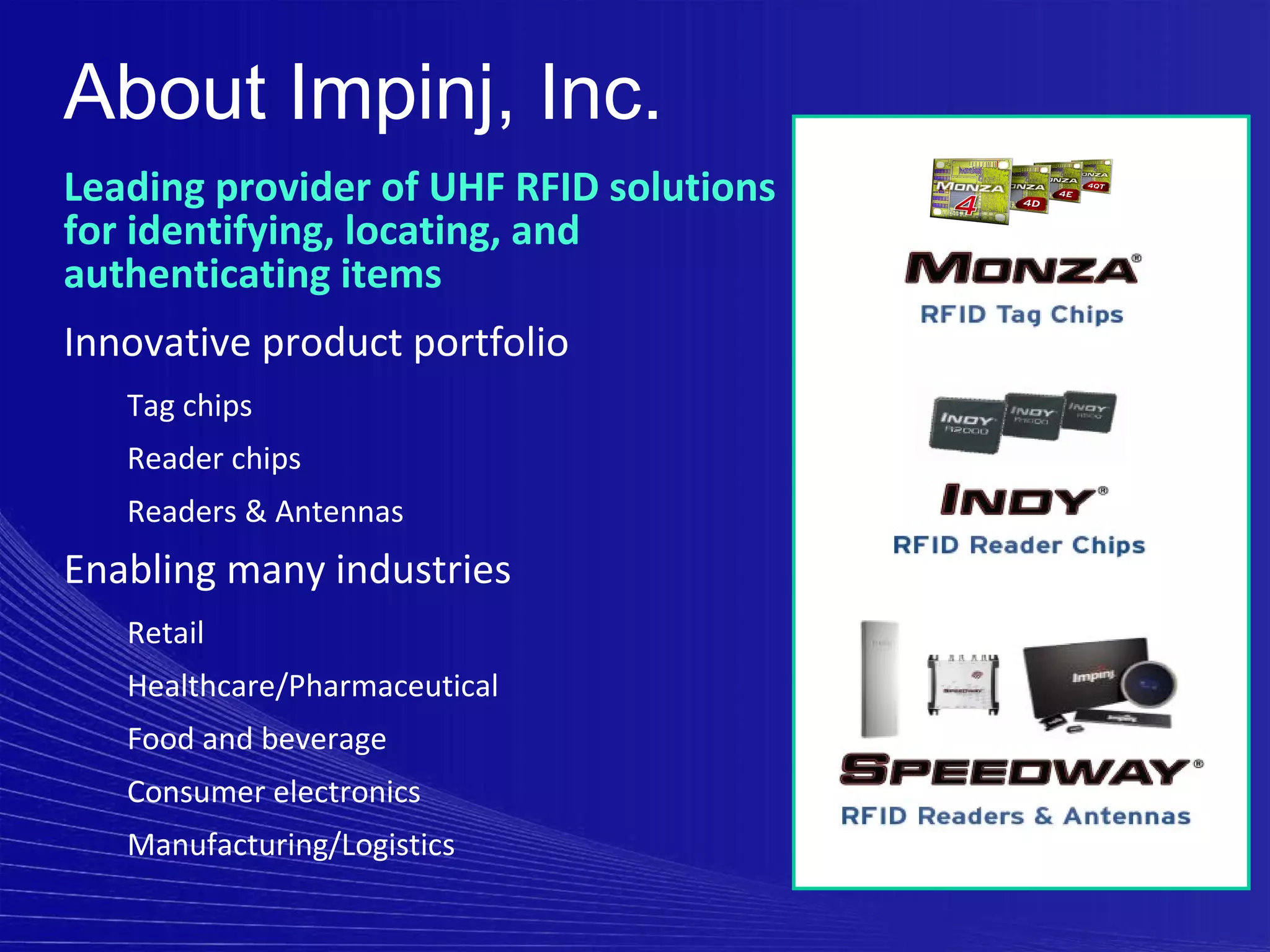 About Impinj, Inc.
Leading provider of UHF RFID solutions
for identifying, locating, and
authenticating items
Innovative product portfolio
   Tag chips
   Reader chips
   Readers & Antennas
Enabling many industries
   Retail
   Healthcare/Pharmaceutical
   Food and beverage
   Consumer electronics
   Manufacturing/Logistics
 
