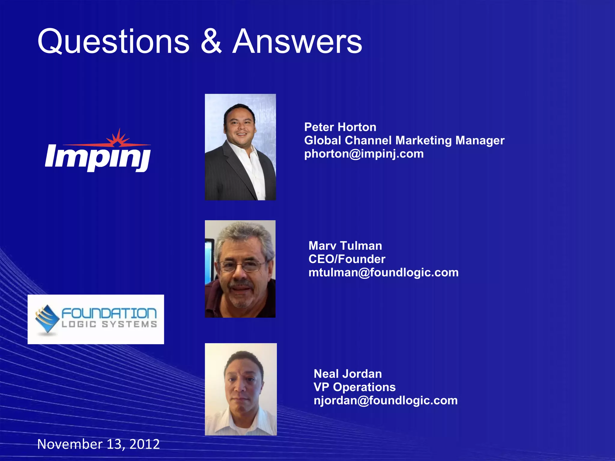 Questions & Answers

                    Peter Horton
                    Global Channel Marketing Manager
                    phorton@impinj.com




                    Marv Tulman
                    CEO/Founder
                    mtulman@foundlogic.com




                     Neal Jordan
                     VP Operations
                     njordan@foundlogic.com


November 13, 2012
 
