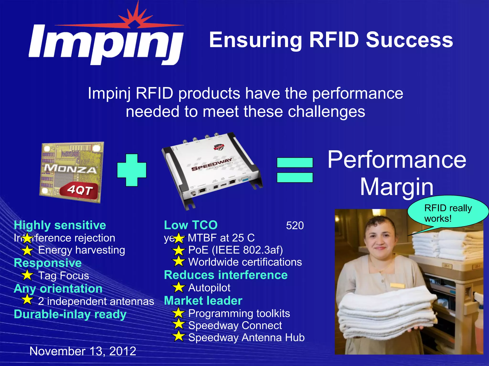 Ensuring RFID Success

               Impinj RFID products have the performance
                    needed to meet these challenges


                                                          Performance
                                                            Margin
                                                                 RFID really
                                                                 works!
Highly sensitive          Low TCO                  520
Interference rejection    year MTBF at 25 C
      Energy harvesting        PoE (IEEE 802.3af)
Responsive                     Worldwide certifications
     Tag Focus            Reduces interference
Any orientation                Autopilot
    2 independent antennas Market leader
Durable-inlay ready           Programming toolkits
                              Speedway Connect
                              Speedway Antenna Hub
   November 13, 2012
 