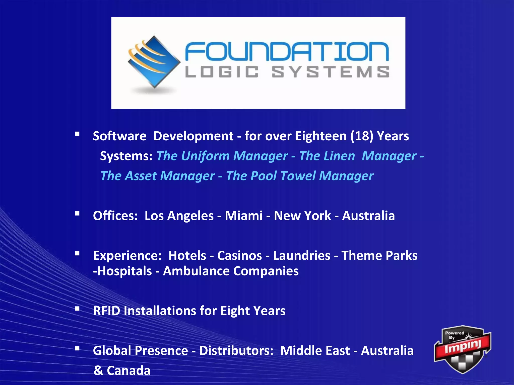  Software Development - for over Eighteen (18) Years
   Systems: The Uniform Manager - The Linen Manager -
   The Asset Manager - The Pool Towel Manager

 Offices: Los Angeles - Miami - New York - Australia

 Experience: Hotels - Casinos - Laundries - Theme Parks
  -Hospitals - Ambulance Companies

 RFID Installations for Eight Years

 Global Presence - Distributors: Middle East - Australia
  & Canada
 