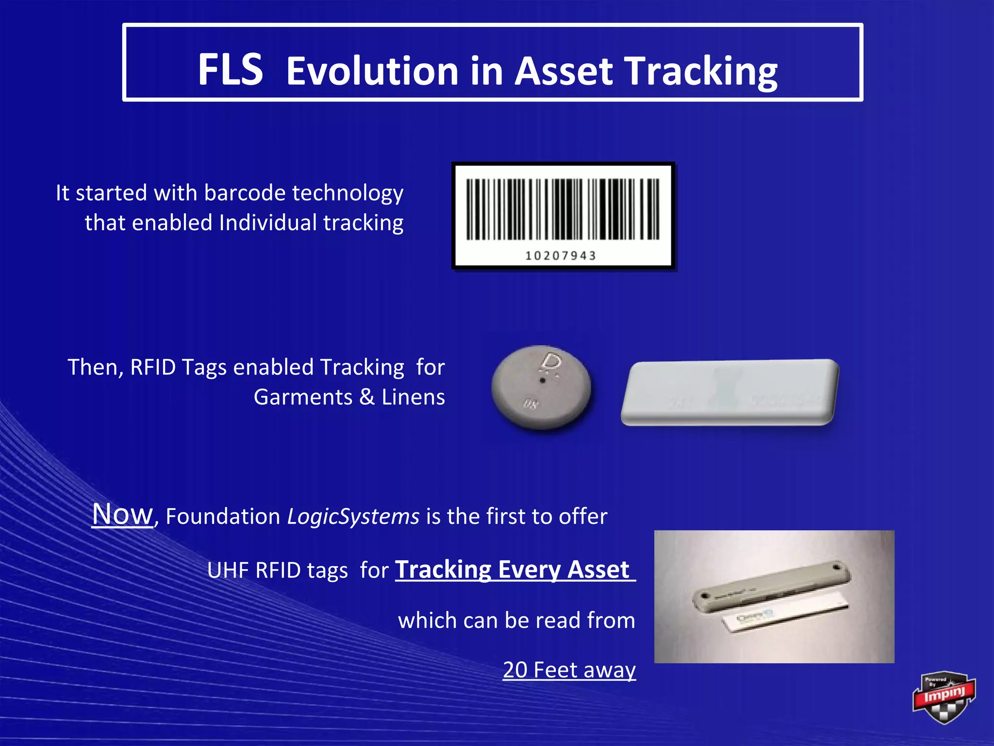 FLS Evolution in Asset Tracking

It started with barcode technology
    that enabled Individual tracking




 Then, RFID Tags enabled Tracking for
                   Garments & Linens



   Now, Foundation LogicSystems is the first to offer
               UHF RFID tags for Tracking Every Asset

                                   which can be read from
                                            20 Feet away
 