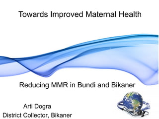 Towards Improved Maternal Health
Reducing MMR in Bundi and Bikaner
Arti Dogra
District Collector, Bikaner
 