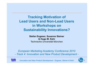 Tracking Motivation of
   Lead Users and Non-Lead Users
          in Workshops on
     Sustainability Innovations?
              Stefan Engeser, Susanne Steiner
                      & Hugo M. Kehr
               Technische Universität München



   European Marketing Academy Conference 2010
- Track 4: Innovation and New Product Development -
                                            p

   Innovation and New Product Development - Engeser, Steiner & Kehr   1
 