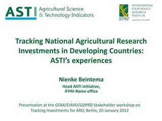 Tracking National Agricultural Research
 Investments in Developing Countries:
          ASTI’s experiences

                    Nienke Beintema
                      Head ASTI initiative,
                       IFPRI-Rome office


 Presentation at the GFAR/EIARD/GDPRD Stakeholder workshop on
       Tracking Investments for ARD, Berlin, 20 January 2012
 