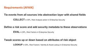 Requirements (AFAIK)
Tie events from all sources into abstraction layer with shared fields
COLLECT in SPL, Risk Analysis action in Enterprise Security
Tweak scores up or down based on attributes of risk object
LOOKUP in SPL, Risk Factors / Identity & Asset Lookup in Enterprise Security
Define a risk score and add security metadata to these observations
EVAL in SPL, Risk Factors in Enterprise Security
 