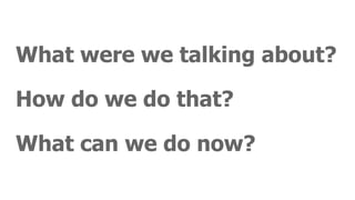 What were we talking about?
How do we do that?
What can we do now?
 