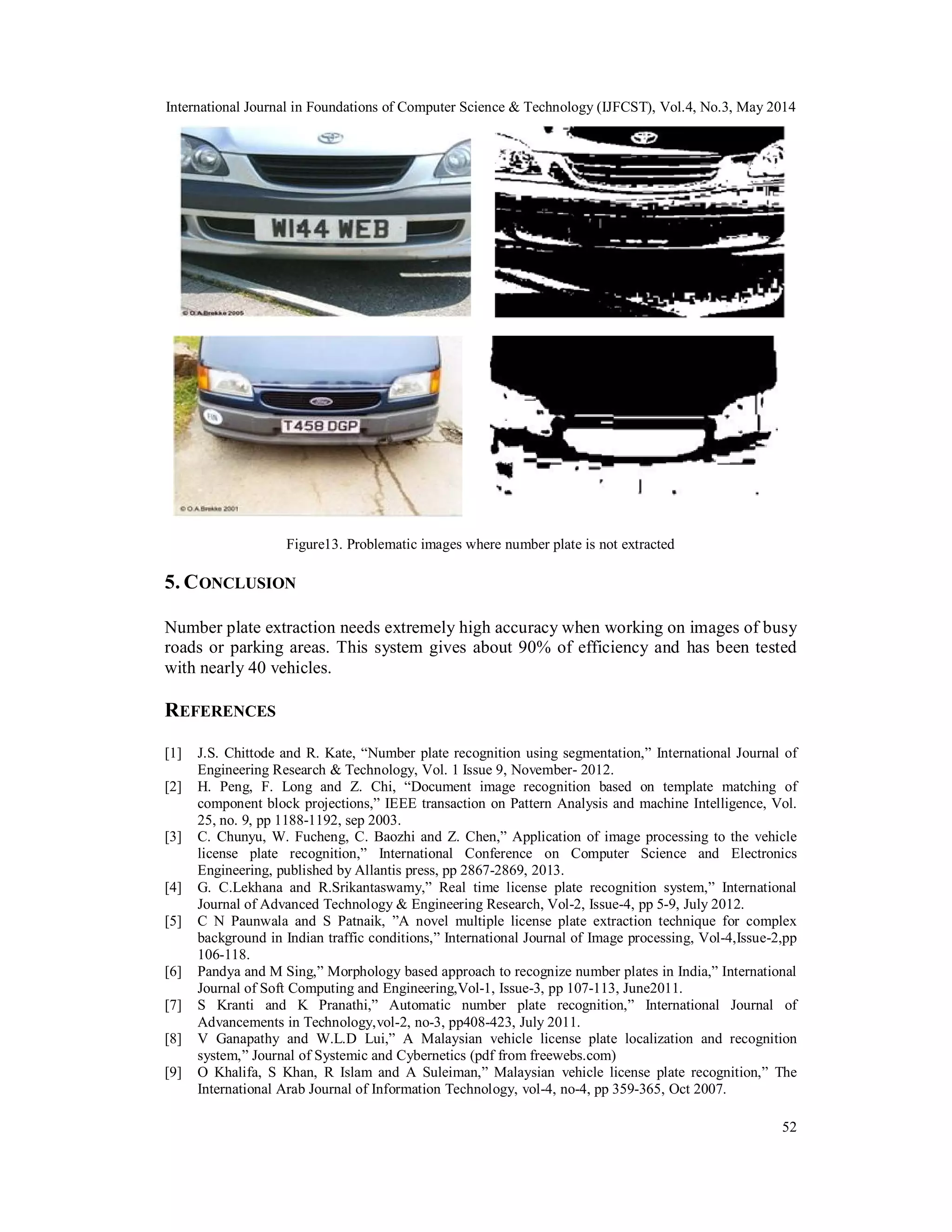 International Journal in Foundations of Computer Science & Technology (IJFCST), Vol.4, No.3, May 2014
52
Figure13. Problematic images where number plate is not extracted
5. CONCLUSION
Number plate extraction needs extremely high accuracy when working on images of busy
roads or parking areas. This system gives about 90% of efficiency and has been tested
with nearly 40 vehicles.
REFERENCES
[1] J.S. Chittode and R. Kate, “Number plate recognition using segmentation,” International Journal of
Engineering Research & Technology, Vol. 1 Issue 9, November- 2012.
[2] H. Peng, F. Long and Z. Chi, “Document image recognition based on template matching of
component block projections,” IEEE transaction on Pattern Analysis and machine Intelligence, Vol.
25, no. 9, pp 1188-1192, sep 2003.
[3] C. Chunyu, W. Fucheng, C. Baozhi and Z. Chen,” Application of image processing to the vehicle
license plate recognition,” International Conference on Computer Science and Electronics
Engineering, published by Allantis press, pp 2867-2869, 2013.
[4] G. C.Lekhana and R.Srikantaswamy,” Real time license plate recognition system,” International
Journal of Advanced Technology & Engineering Research, Vol-2, Issue-4, pp 5-9, July 2012.
[5] C N Paunwala and S Patnaik, ”A novel multiple license plate extraction technique for complex
background in Indian traffic conditions,” International Journal of Image processing, Vol-4,Issue-2,pp
106-118.
[6] Pandya and M Sing,” Morphology based approach to recognize number plates in India,” International
Journal of Soft Computing and Engineering,Vol-1, Issue-3, pp 107-113, June2011.
[7] S Kranti and K Pranathi,” Automatic number plate recognition,” International Journal of
Advancements in Technology,vol-2, no-3, pp408-423, July 2011.
[8] V Ganapathy and W.L.D Lui,” A Malaysian vehicle license plate localization and recognition
system,” Journal of Systemic and Cybernetics (pdf from freewebs.com)
[9] O Khalifa, S Khan, R Islam and A Suleiman,” Malaysian vehicle license plate recognition,” The
International Arab Journal of Information Technology, vol-4, no-4, pp 359-365, Oct 2007.
 