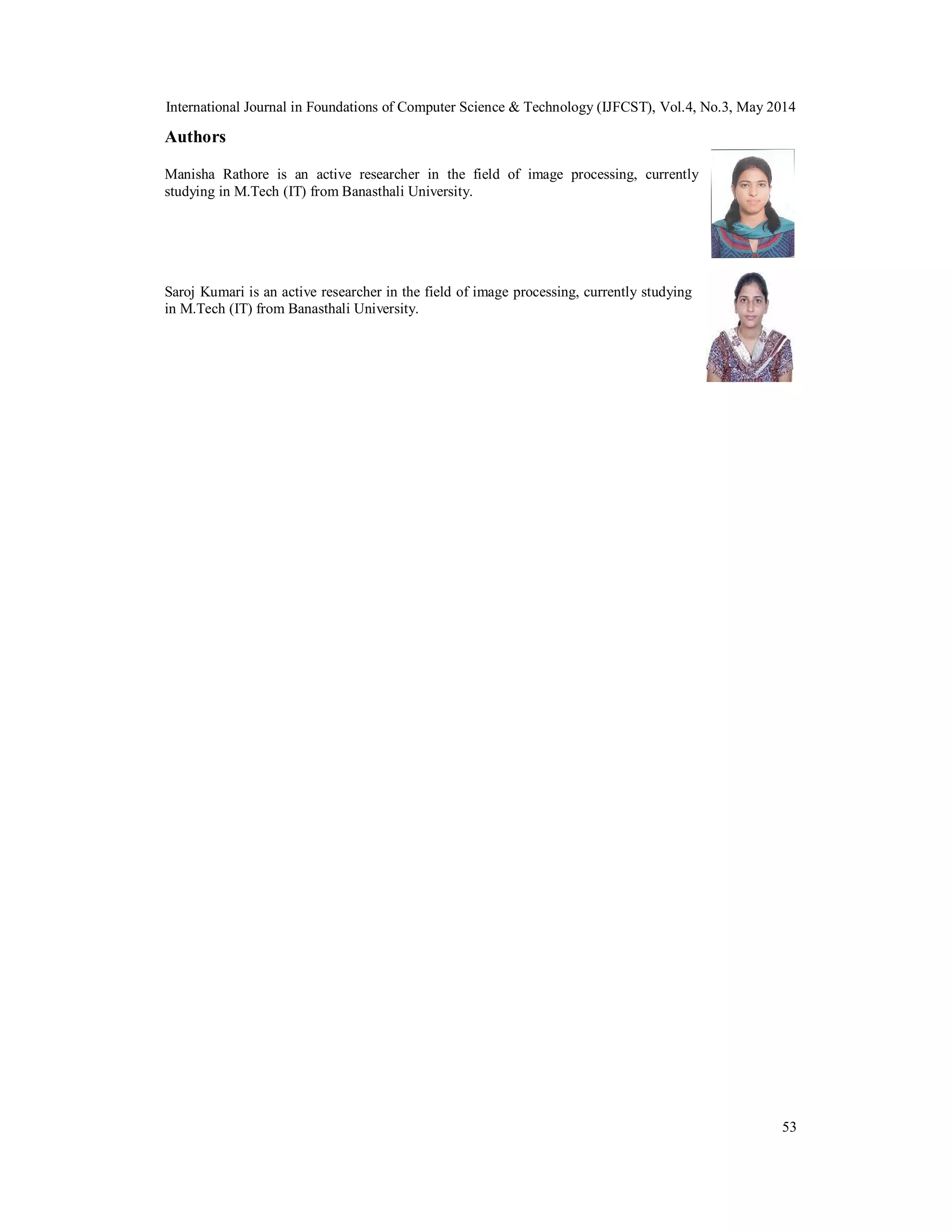 International Journal in Foundations of Computer Science & Technology (IJFCST), Vol.4, No.3, May 2014
53
Authors
Manisha Rathore is an active researcher in the field of image processing, currently
studying in M.Tech (IT) from Banasthali University.
Saroj Kumari is an active researcher in the field of image processing, currently studying
in M.Tech (IT) from Banasthali University.
 