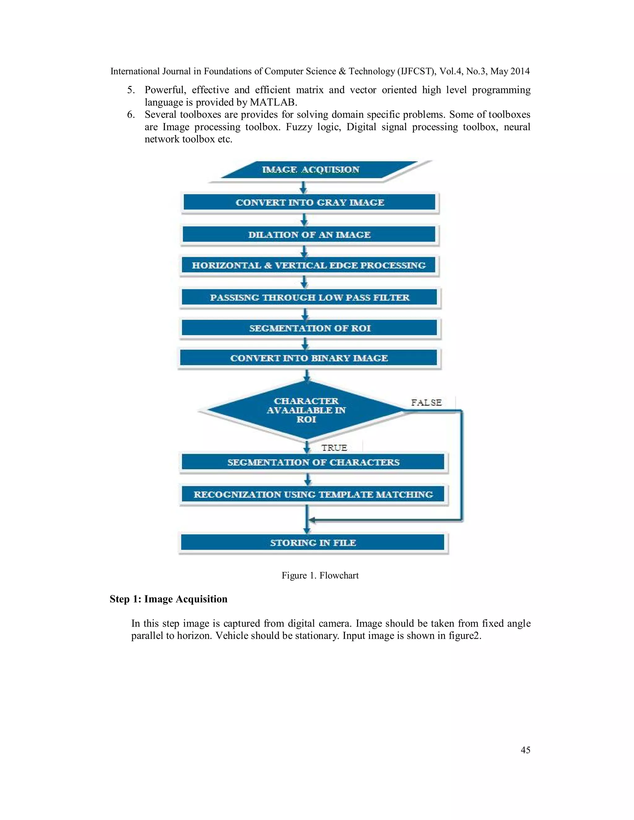 International Journal in Foundations of Computer Science & Technology (IJFCST), Vol.4, No.3, May 2014
45
5. Powerful, effective and efficient matrix and vector oriented high level programming
language is provided by MATLAB.
6. Several toolboxes are provides for solving domain specific problems. Some of toolboxes
are Image processing toolbox. Fuzzy logic, Digital signal processing toolbox, neural
network toolbox etc.
Figure 1. Flowchart
Step 1: Image Acquisition
In this step image is captured from digital camera. Image should be taken from fixed angle
parallel to horizon. Vehicle should be stationary. Input image is shown in figure2.
 